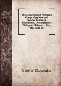 The Elocutionist's Annual .: Comprising New and Popular Readings, Recitations, Declamations, Dialogues, Tableaux, Etc., Etc, Issue 10