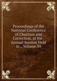 Proceedings of the National Conference of Charities and Correction, at the . Annual Session Held in ., Volume 39