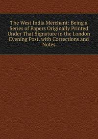 The West India Merchant: Being a Series of Papers Originally Printed Under That Signature in the London Evening Post. with Corrections and Notes