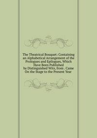 The Theatrical Bouquet: Containing an Alphabetical Arrangement of the Prologues and Epilogues, Which Have Been Published by Distinguished Wits, from . Came On the Stage to the Present Year .