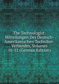 The Technologist: Mitteilungen Des Deutsch-Amerikanischen Techniker-Verbandes, Volumes 10-12 (German Edition)