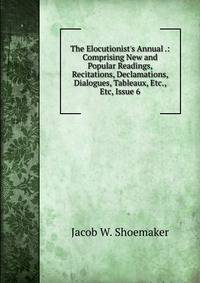 The Elocutionist's Annual .: Comprising New and Popular Readings, Recitations, Declamations, Dialogues, Tableaux, Etc., Etc, Issue 6