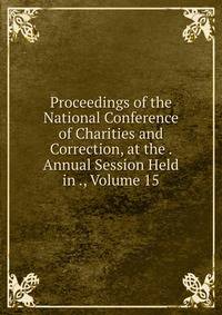 Proceedings of the National Conference of Charities and Correction, at the . Annual Session Held in ., Volume 15