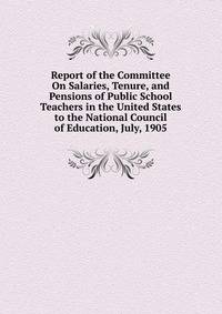 Report of the Committee On Salaries, Tenure, and Pensions of Public School Teachers in the United States to the National Council of Education, July, 1905