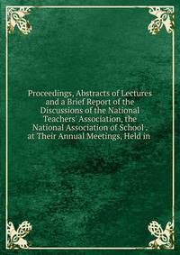 Proceedings, Abstracts of Lectures and a Brief Report of the Discussions of the National Teachers' Association, the National Association of School . at Their Annual Meetings, Held in .