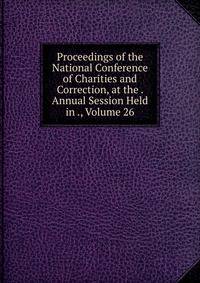 Proceedings of the National Conference of Charities and Correction, at the . Annual Session Held in ., Volume 26