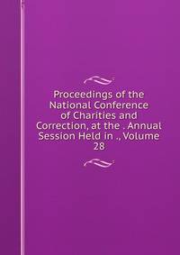Proceedings of the National Conference of Charities and Correction, at the . Annual Session Held in ., Volume 28