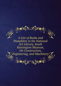 A List of Books and Pamphlets in the National Art Library, South Kensington Museum, On Construction, Engineering, and Machinery