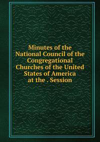 Minutes of the National Council of the Congregational Churches of the United States of America at the . Session