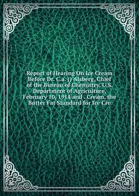 Report of Hearing On Ice Cream Before Dr. C.a. () Alsberg, Chief of the Bureau of Chemistry, U.S. Department of Agriculture, February 10, 1914 and . Cream, the Butter Fat Standard for Ice Cre