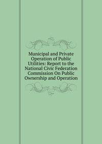 Municipal and Private Operation of Public Utilities: Report to the National Civic Federation Commission On Public Ownership and Operation.