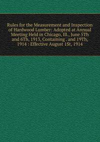 Rules for the Measurement and Inspection of Hardwood Lumber: Adopted at Annual Meeting Held in Chicago, Ill., June 5Th and 6Th, 1913, Containing . and 19Th, 1914 : Effective August 1St, 1914