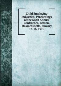 Child Employing Industries: Proceedings of the Sixth Annual Conference, Boston, Massachusetts, January 13-16, 1910