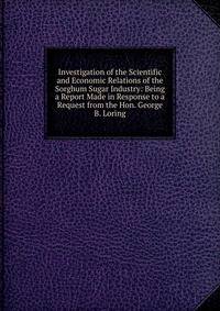 Investigation of the Scientific and Economic Relations of the Sorghum Sugar Industry: Being a Report Made in Response to a Request from the Hon. George B. Loring
