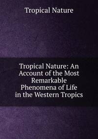 Tropical Nature: An Account of the Most Remarkable Phenomena of Life in the Western Tropics