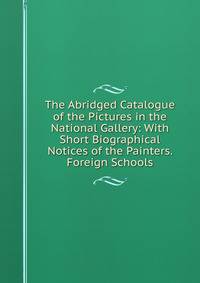 The Abridged Catalogue of the Pictures in the National Gallery: With Short Biographical Notices of the Painters. Foreign Schools