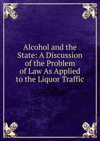 Alcohol and the State: A Discussion of the Problem of Law As Applied to the Liquor Traffic