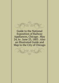 Guide to the National Exposition of Railway Appliances, Chicago . May 24, to . June 23, 1883 . Also an Illustrated Guide and Map to the City of Chicago