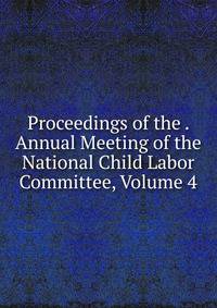 Proceedings of the . Annual Meeting of the National Child Labor Committee, Volume 4
