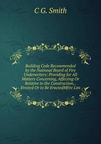 Building Code Recommended by the National Board of Fire Underwriters: Providing for All Matters Concerning, Affecting Or Relative to the Construction, . Erected Or to Be EractedMfire Lim