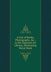 A List of Books, Photographs, &amp;c., in the National Art Library, Illustrating Metal Work