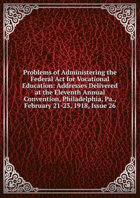 Problems of Administering the Federal Act for Vocational Education: Addresses Delivered at the Eleventh Annual Convention, Philadelphia, Pa., February 21-23, 1918, Issue 26