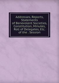 Addresses, Reports, Statements of Benevolent Societies, Constitution, Minutes, Roll of Delegates, Etc. of the . Session