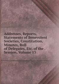 Addresses, Reports, Statements of Benevolent Societies, Constitution, Minutes, Roll of Delegates, Etc. of the . Session, Volume 13
