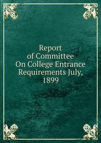 Report of Committee On College Entrance Requirements July, 1899