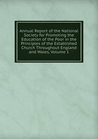 Annual Report of the National Society for Promoting the Education of the Poor in the Principles of the Established Church Throughout England and Wales, Volume 1