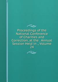Proceedings of the National Conference of Charities and Correction, at the . Annual Session Held in ., Volume 24