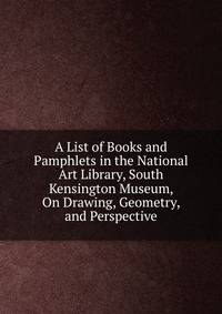 A List of Books and Pamphlets in the National Art Library, South Kensington Museum, On Drawing, Geometry, and Perspective