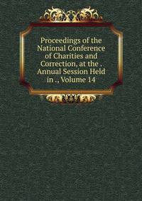 Proceedings of the National Conference of Charities and Correction, at the . Annual Session Held in ., Volume 14