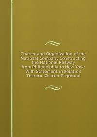 Charter and Organization of the National Company Constructing the National Railway from Philadelphia to New York: With Statement in Relation Thereto. Charter Perpetual