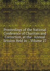 Proceedings of the National Conference of Charities and Correction, at the . Annual Session Held in ., Volume 27
