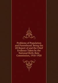 Problems of Population and Parenthood: Being the 2D Report of and the Chief Evidence Taken by the National Birth-Rate Commission, 1918-1920