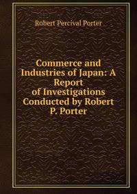 Commerce and Industries of Japan: A Report of Investigations Conducted by Robert P. Porter