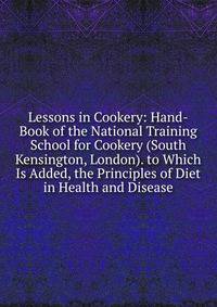 Lessons in Cookery: Hand-Book of the National Training School for Cookery (South Kensington, London). to Which Is Added, the Principles of Diet in Health and Disease