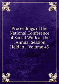 Proceedings of the National Conference of Social Work at the . Annual Session Held in ., Volume 45