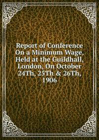 Report of Conference On a Minimum Wage, Held at the Guildhall, London, On October 24Th, 25Th &amp; 26Th, 1906
