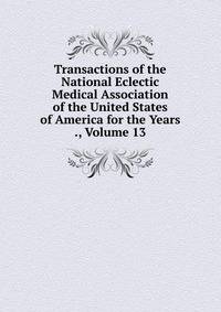 Transactions of the National Eclectic Medical Association of the United States of America for the Years ., Volume 13