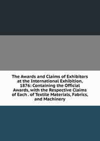 The Awards and Claims of Exhibitors at the International Exhibition, 1876: Containing the Official Awards, with the Respective Claims of Each . of Textile Materials, Fabrics, and Machinery