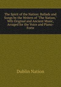 The Spirit of the Nation: Ballads and Songs by the Writers of "The Nation," Wth Original and Ancient Music, Arraged for the Voice and Piano-Forte