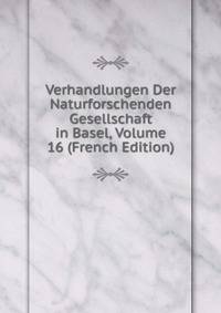 Verhandlungen Der Naturforschenden Gesellschaft in Basel, Volume 16 (French Edition)