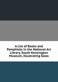 A List of Books and Pamphlets in the National Art Library, South Kensington Museum, Illustrating Glass