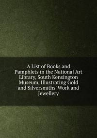 A List of Books and Pamphlets in the National Art Library, South Kensington Museum, Illustrating Gold and Silversmiths' Work and Jewellery