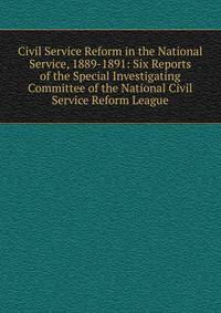 Civil Service Reform in the National Service, 1889-1891: Six Reports of the Special Investigating Committee of the National Civil Service Reform League