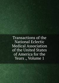Transactions of the National Eclectic Medical Association of the United States of America for the Years ., Volume 1
