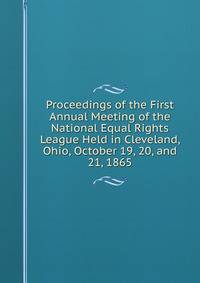 Proceedings of the First Annual Meeting of the National Equal Rights League Held in Cleveland, Ohio, October 19, 20, and 21, 1865
