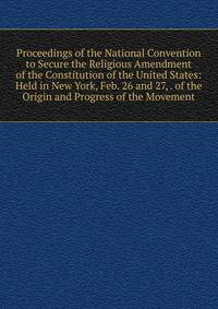 Proceedings of the National Convention to Secure the Religious Amendment of the Constitution of the United States: Held in New York, Feb. 26 and 27, . of the Origin and Progress of the Movement